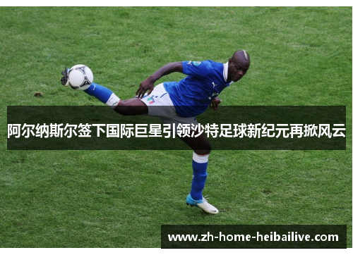 阿尔纳斯尔签下国际巨星引领沙特足球新纪元再掀风云 阿尔纳斯尔签下国际巨星引领沙特足球新纪元再掀风云