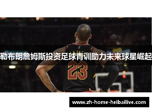 勒布朗詹姆斯投资足球青训助力未来球星崛起 勒布朗詹姆斯投资足球青训助力未来球星崛起