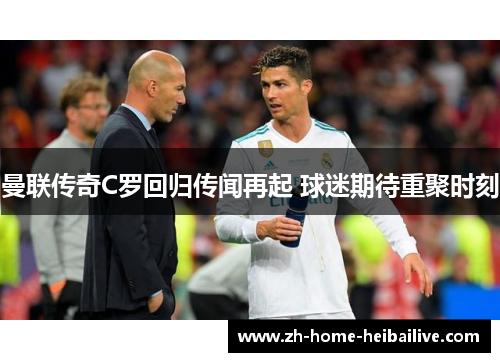 曼联传奇C罗回归传闻再起 球迷期待重聚时刻 曼联传奇C罗回归传闻再起 球迷期待重聚时刻