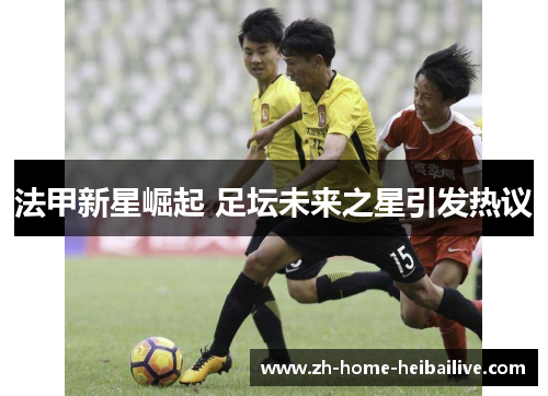 法甲新星崛起 足坛未来之星引发热议 法甲新星崛起 足坛未来之星引发热议