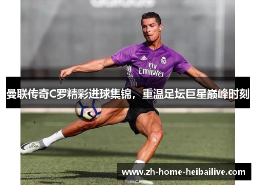 曼联传奇C罗精彩进球集锦,重温足坛巨星巅峰时刻 曼联传奇C罗精彩进球集锦,重温足坛巨星巅峰时刻